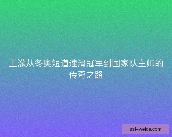 王濛从冬奥短道速滑冠军到国家队主帅的传奇之路