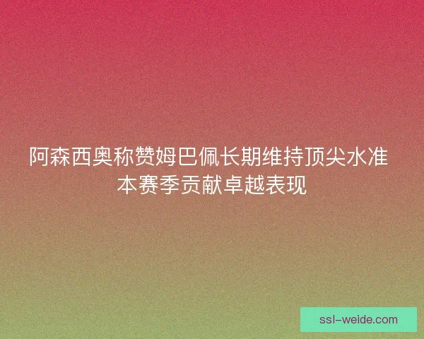 阿森西奥称赞姆巴佩长期维持顶尖水准 本赛季贡献卓越表现