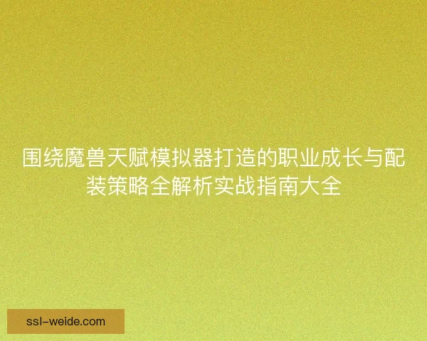 围绕魔兽天赋模拟器打造的职业成长与配装策略全解析实战指南大全