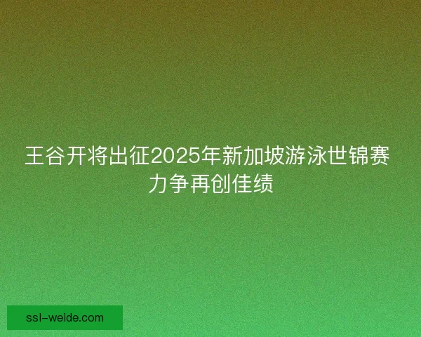 王谷开将出征2025年新加坡游泳世锦赛 力争再创佳绩