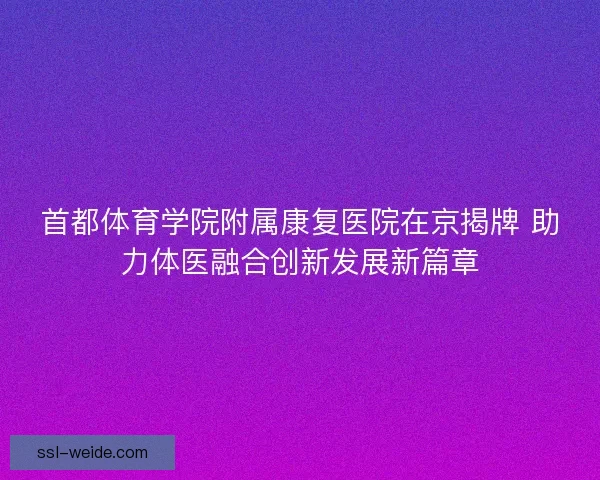 首都体育学院附属康复医院在京揭牌 助力体医融合创新发展新篇章
