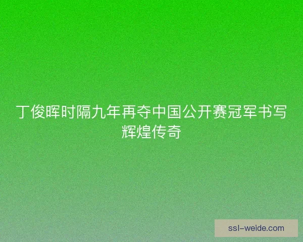 丁俊晖时隔九年再夺中国公开赛冠军书写辉煌传奇 丁俊晖时隔九年再夺中国公开赛冠军书写辉煌传奇