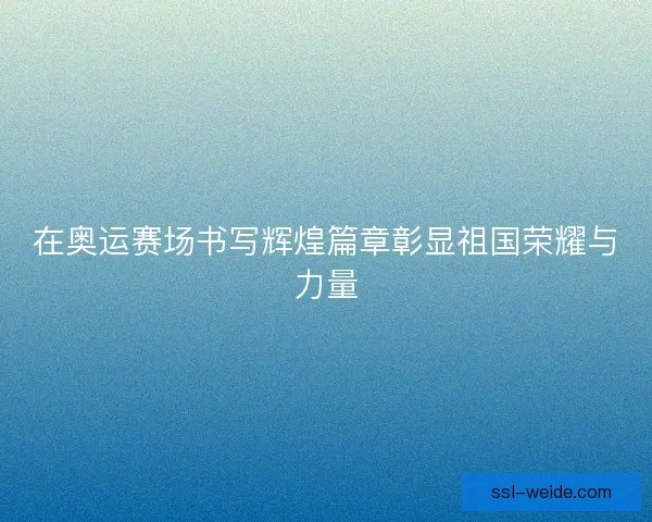 在奥运赛场书写辉煌篇章彰显祖国荣耀与力量