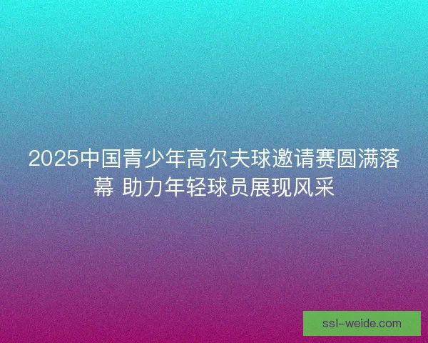2025中国青少年高尔夫球邀请赛圆满落幕 助力年轻球员展现风采 2025中国青少年高尔夫球邀请赛圆满落幕 助力年轻球员展现风采