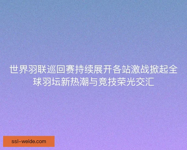 世界羽联巡回赛持续展开各站激战掀起全球羽坛新热潮与竞技荣光交汇 世界羽联巡回赛持续展开各站激战掀起全球羽坛新热潮与竞技荣光交汇
