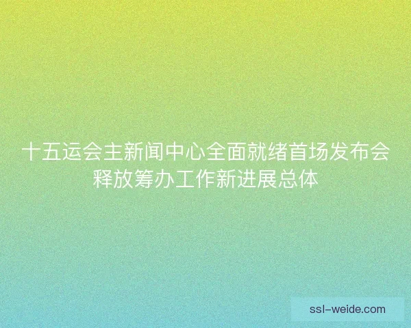 十五运会主新闻中心全面就绪首场发布会释放筹办工作新进展总体 十五运会主新闻中心全面就绪首场发布会释放筹办工作新进展总体