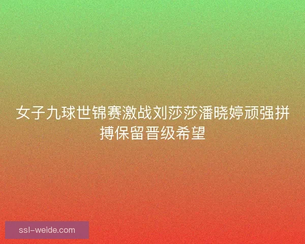 女子九球世锦赛激战刘莎莎潘晓婷顽强拼搏保留晋级希望